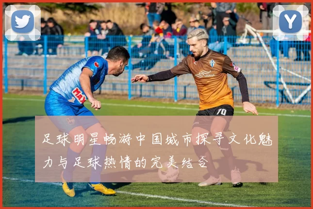 足球明星畅游中国城市探寻文化魅力与足球热情的完美结合